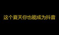 这个夏天你也能成为抖音达人！加粉快、火爆视频全攻略！