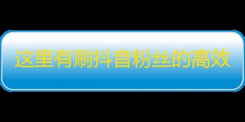 这里有刷抖音粉丝的高效方式，让你轻松拥有海量粉丝！