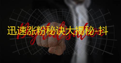 迅速涨粉秘诀大揭秘-抖音达人亲授方法