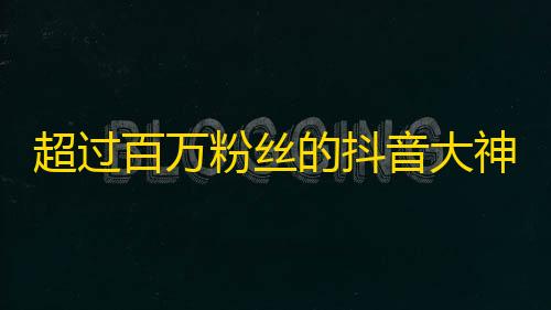 超过百万粉丝的抖音大神告诉你,如何成为最受欢迎的抖友？