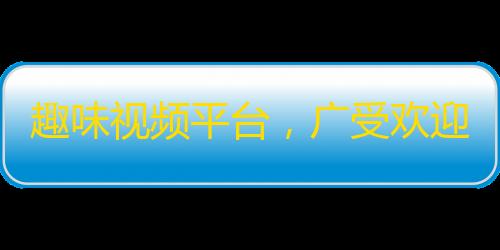 趣味视频平台，广受欢迎！新晋网红脱颖而出！