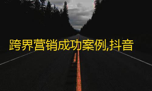 跨界营销成功案例,抖音推广计划带来数百万忠实粉丝！