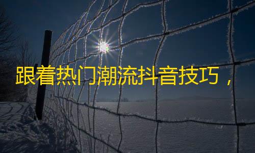 跟着热门潮流抖音技巧，为你的账号快速获取粉丝的方法