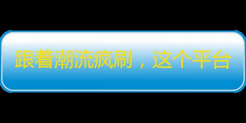 跟着潮流疯刷，这个平台火爆程度令人咂舌！