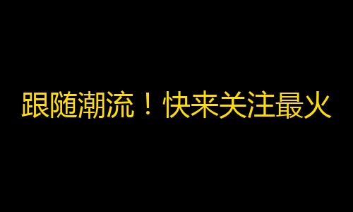 跟随潮流！快来关注最火热的抖音账号！