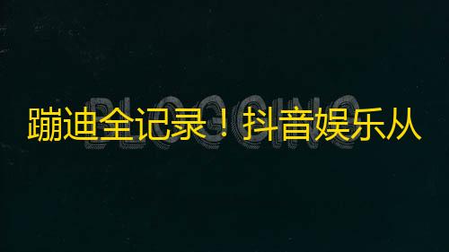 蹦迪全记录！抖音娱乐从扭腰骗赞到剪辑营销实现好玩和盈利的完美结合