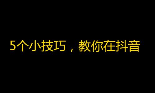 5个小技巧，教你在抖音上快速增加粉丝！