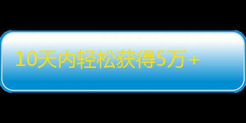 10天内轻松获得5万+粉丝的抖音关注秘诀！